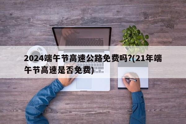 2024端午节高速公路免费吗?(21年端午节高速是否免费)