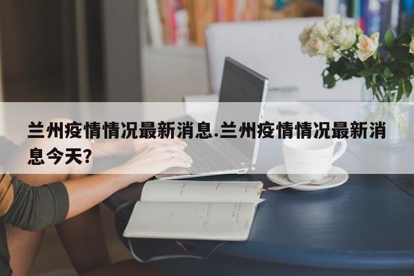 兰州疫情情况最新消息.兰州疫情情况最新消息今天?