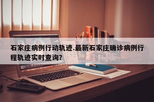 石家庄病例行动轨迹.最新石家庄确诊病例行程轨迹实时查询?