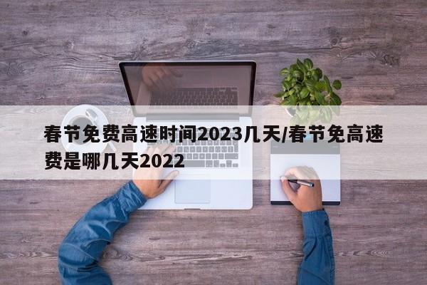 春节免费高速时间2023几天/春节免高速费是哪几天2022