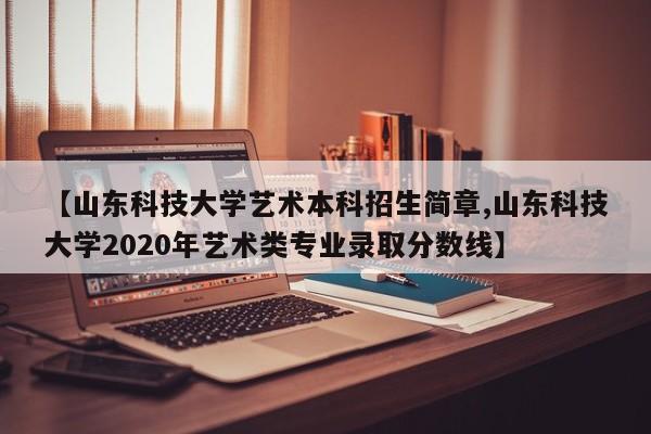 【山东科技大学艺术本科招生简章,山东科技大学2020年艺术类专业录取分数线】