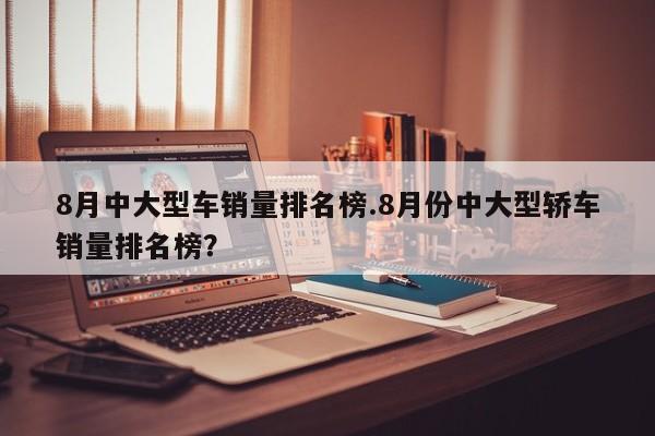 8月中大型车销量排名榜.8月份中大型轿车销量排名榜?
