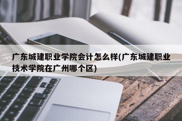 广东城建职业学院会计怎么样(广东城建职业技术学院在广州哪个区)
