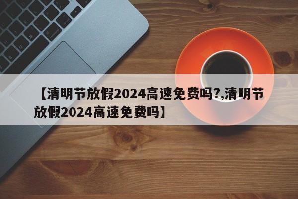 【清明节放假2024高速免费吗?,清明节放假2024高速免费吗】