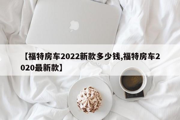 【福特房车2022新款多少钱,福特房车2020最新款】