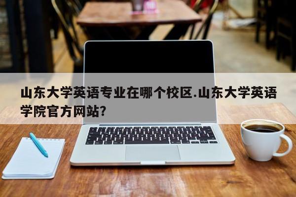 山东大学英语专业在哪个校区.山东大学英语学院官方网站?